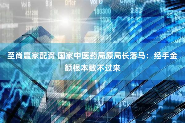 至尚赢家配资 国家中医药局原局长落马：经手金额根本数不过来