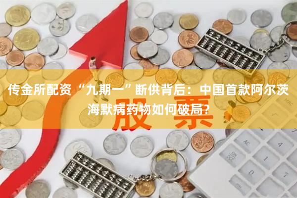 传金所配资 “九期一”断供背后：中国首款阿尔茨海默病药物如何破局？