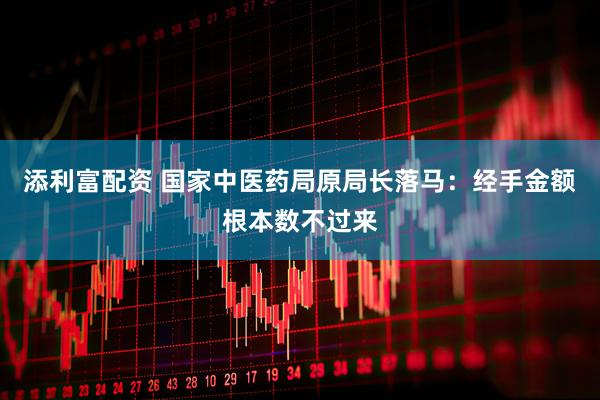 添利富配资 国家中医药局原局长落马：经手金额根本数不过来