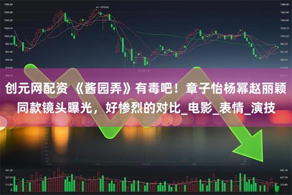 创元网配资 《酱园弄》有毒吧！章子怡杨幂赵丽颖同款镜头曝光，好惨烈的对比_电影_表情_演技