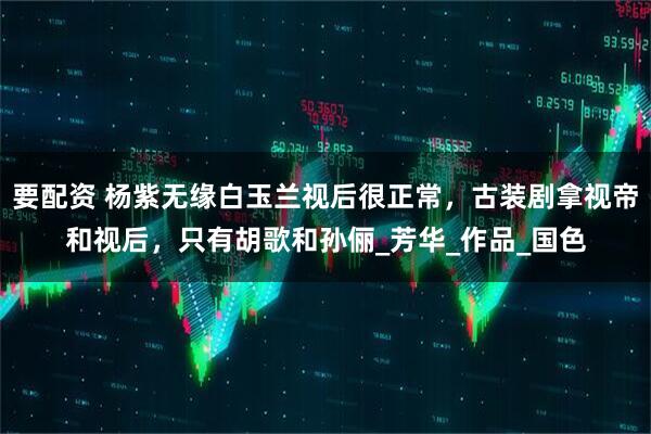要配资 杨紫无缘白玉兰视后很正常，古装剧拿视帝和视后，只有胡歌和孙俪_芳华_作品_国色