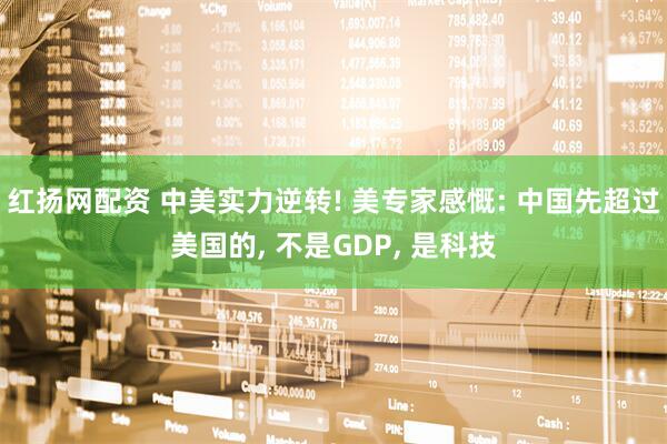 红扬网配资 中美实力逆转! 美专家感慨: 中国先超过美国的, 不是GDP, 是科技