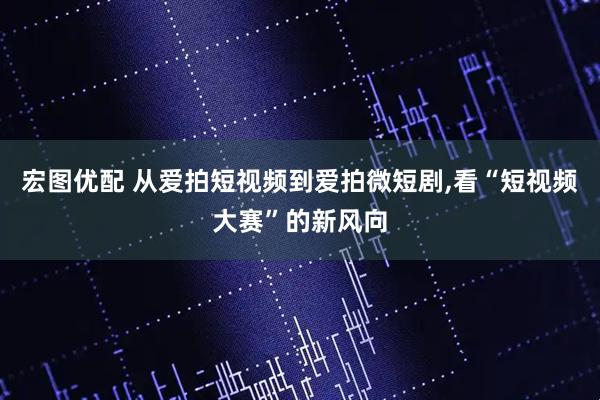 宏图优配 从爱拍短视频到爱拍微短剧,看“短视频大赛”的新风向