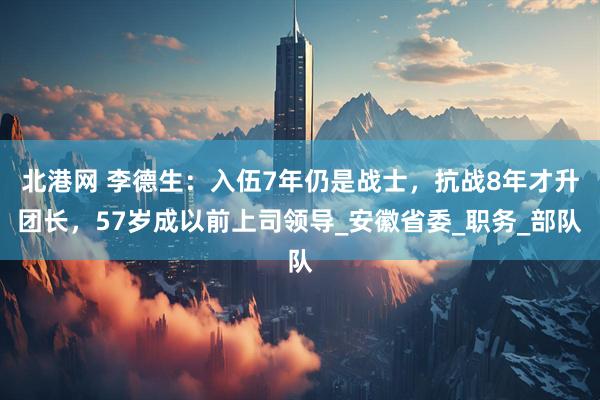 北港网 李德生：入伍7年仍是战士，抗战8年才升团长，57岁成以前上司领导_安徽省委_职务_部队