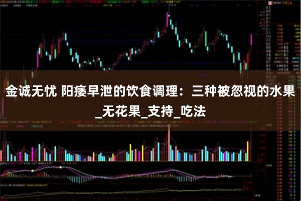 金诚无忧 阳痿早泄的饮食调理：三种被忽视的水果_无花果_支持_吃法