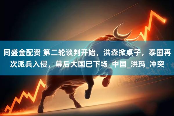 同盛金配资 第二轮谈判开始，洪森掀桌子，泰国再次派兵入侵，幕后大国已下场_中国_洪玛_冲突