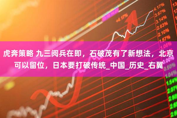 虎奔策略 九三阅兵在即，石破茂有了新想法，北京可以留位，日本要打破传统_中国_历史_右翼