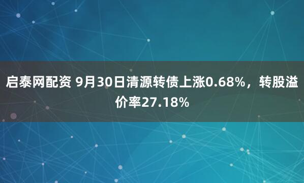 启泰网配资 9月30日清源转债上涨0.68%，转股溢价率27.18%