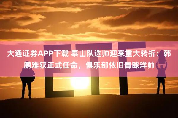 大通证券APP下载 泰山队选帅迎来重大转折：韩鹏难获正式任命，俱乐部依旧青睐洋帅