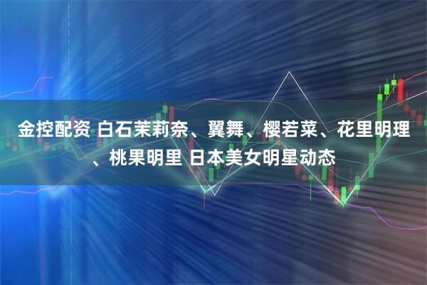 金控配资 白石茉莉奈、翼舞、樱若菜、花里明理、桃果明里 日本美女明星动态