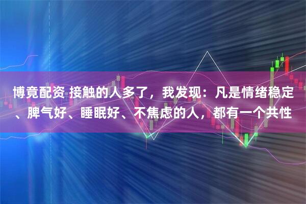 博竟配资 接触的人多了，我发现：凡是情绪稳定、脾气好、睡眠好、不焦虑的人，都有一个共性
