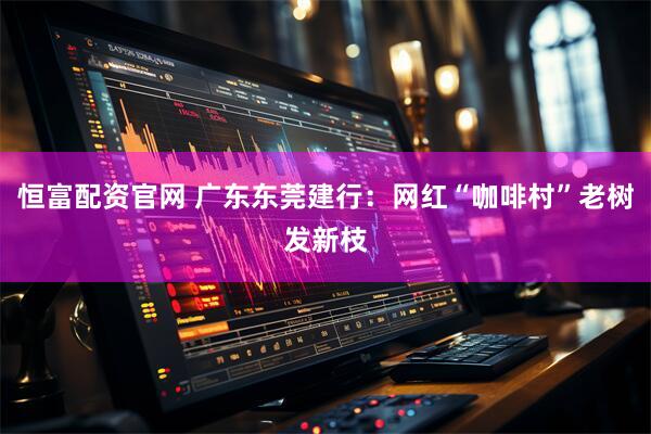 恒富配资官网 广东东莞建行：网红“咖啡村”老树发新枝