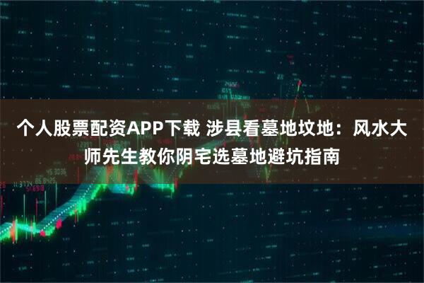 个人股票配资APP下载 涉县看墓地坟地：风水大师先生教你阴宅选墓地避坑指南