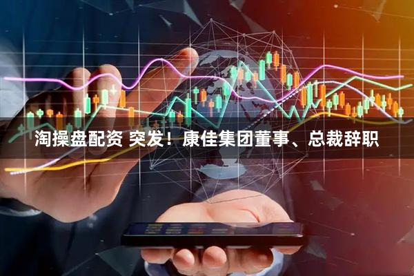 淘操盘配资 突发！康佳集团董事、总裁辞职