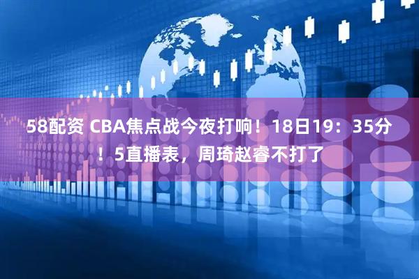 58配资 CBA焦点战今夜打响！18日19：35分！5直播表，周琦赵睿不打了